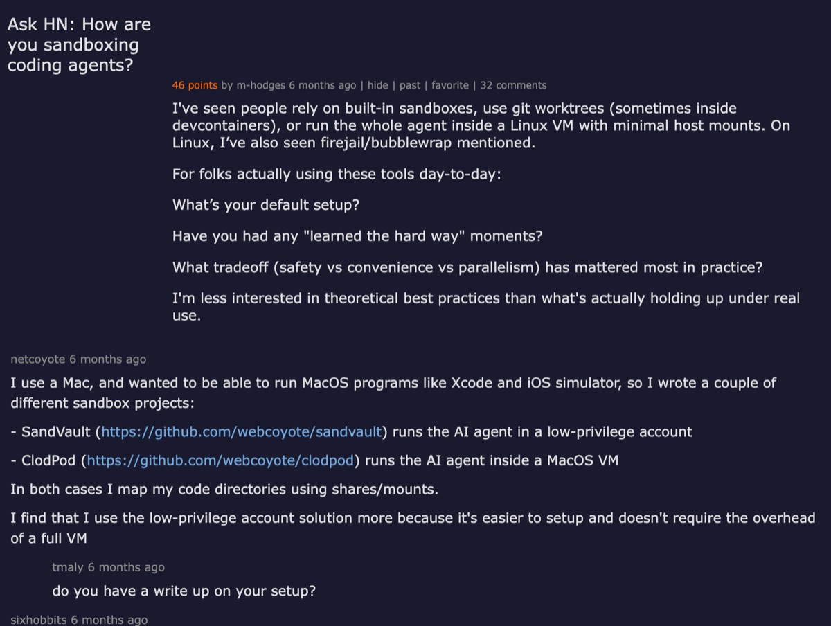 Hacker News thread — Ask HN: How are you sandboxing coding agents? Discussion about containers, VMs, Unix permissions, and the tradeoff between safety and agent autonomy.