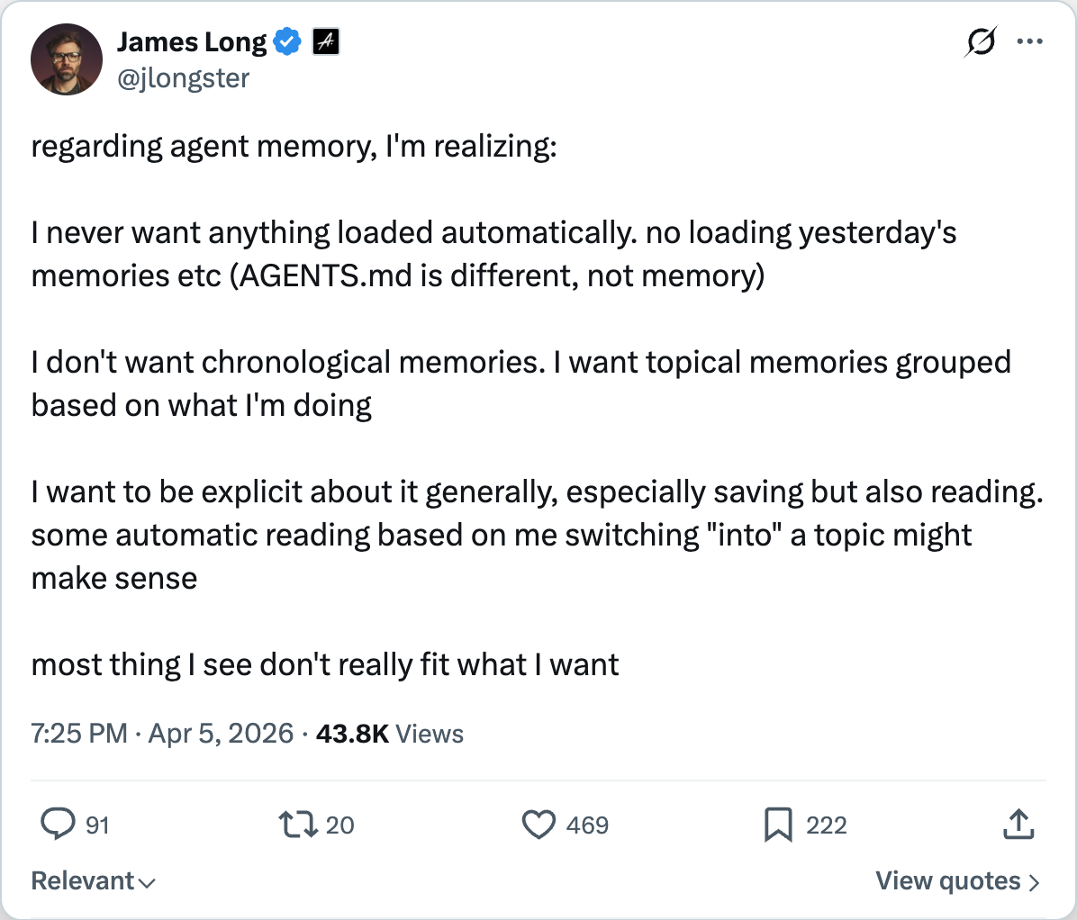 James Long on X — regarding agent memory, I'm realizing I never want anything loaded automatically, no loading yesterday's memories. AGENTS.md is different, not memory. I want topical memories grouped based on what I'm doing, and I want to be explicit about it.