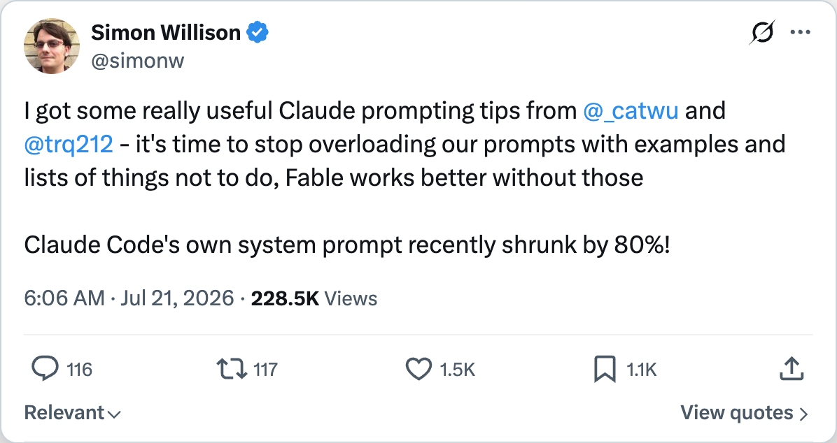 Simon Willison on X — I got some really useful Claude prompting tips from @_catwu and @trq212 — it's time to stop overloading our prompts with examples and lists of things not to do, Fable works better without those. Claude Code's own system prompt recently shrunk by 80%!